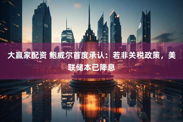 大赢家配资 鲍威尔首度承认：若非关税政策，美联储本已降息