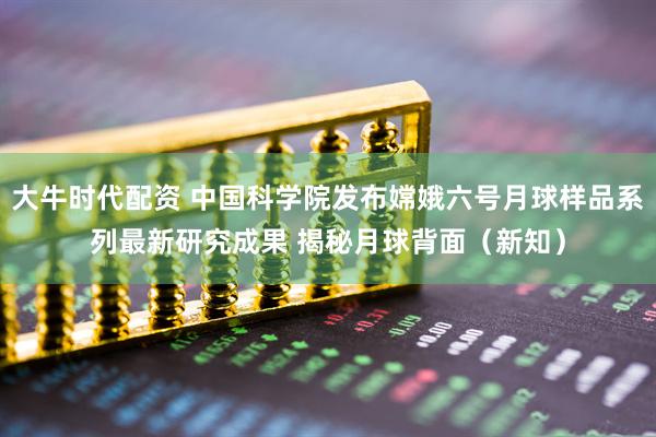 大牛时代配资 中国科学院发布嫦娥六号月球样品系列最新研究成果 揭秘月球背面（新知）
