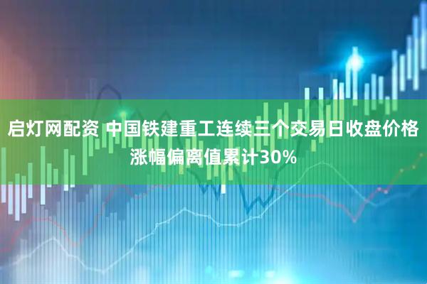 启灯网配资 中国铁建重工连续三个交易日收盘价格涨幅偏离值累计30%