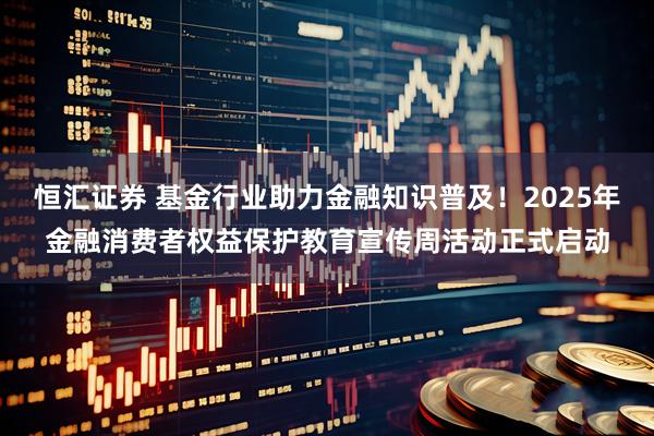 恒汇证券 基金行业助力金融知识普及！2025年金融消费者权益保护教育宣传周活动正式启动
