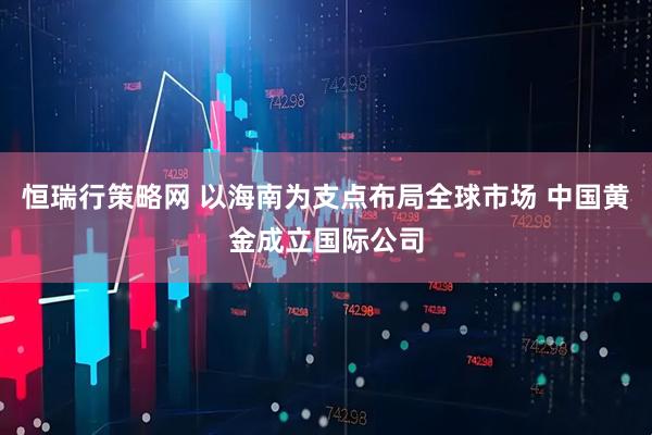 恒瑞行策略网 以海南为支点布局全球市场 中国黄金成立国际公司