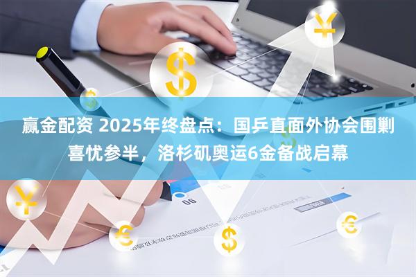赢金配资 2025年终盘点：国乒直面外协会围剿喜忧参半，洛杉矶奥运6金备战启幕