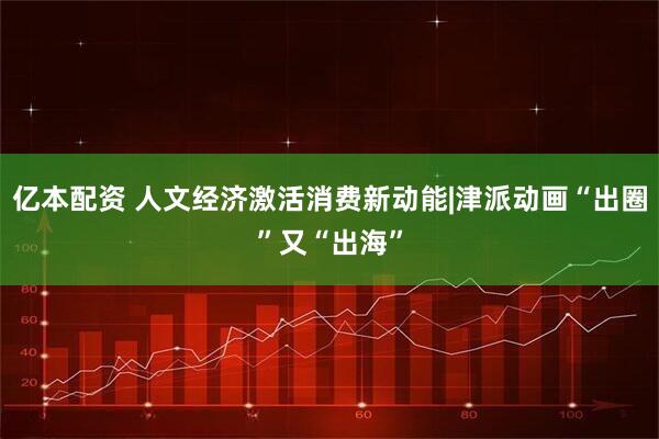 亿本配资 人文经济激活消费新动能|津派动画“出圈”又“出海”