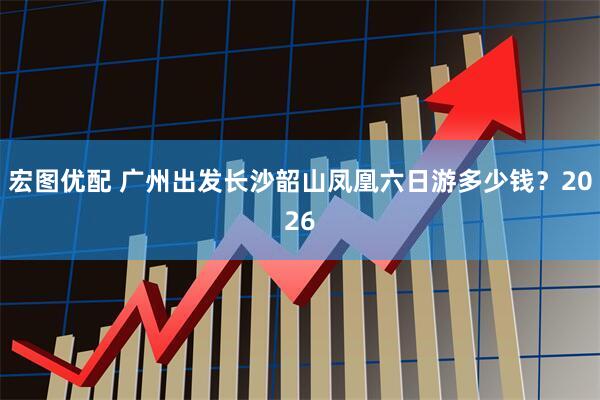 宏图优配 广州出发长沙韶山凤凰六日游多少钱？2026