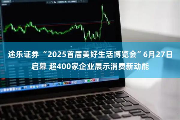 途乐证券 “2025首届美好生活博览会”6月27日启幕 超400家企业展示消费新动能