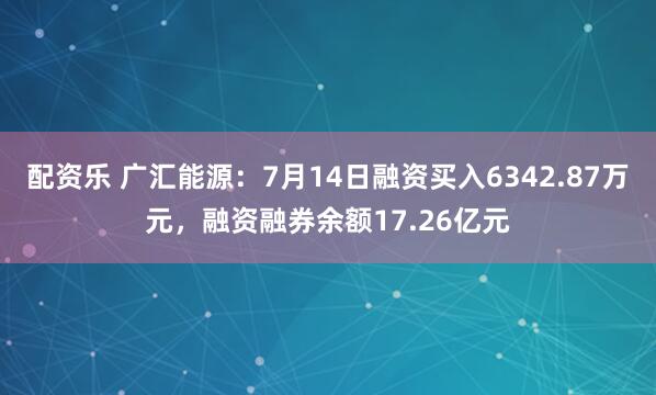 配资乐 广汇能源：7月14日融资买入6342.87万元，融资融券余额17.26亿元