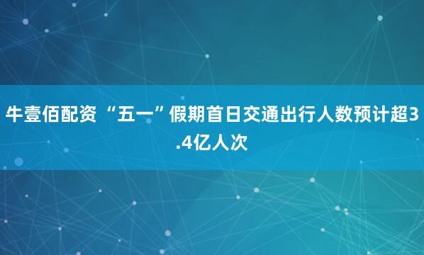 牛壹佰配资 “五一”假期首日交通出行人数预计超3.4亿人次